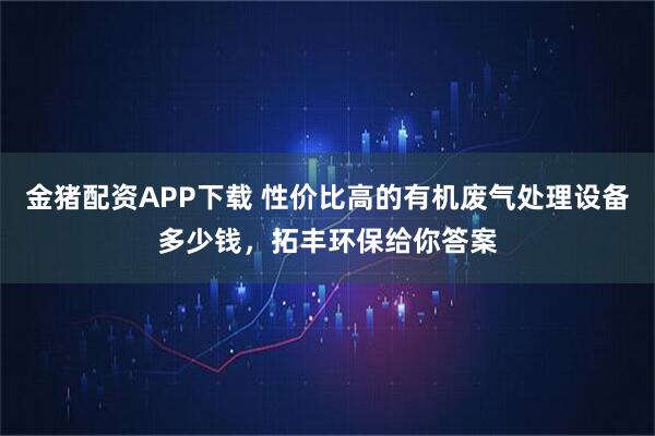 金猪配资APP下载 性价比高的有机废气处理设备多少钱,拓丰环保给你答案