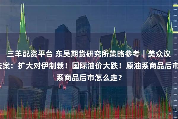 三羊配资平台 东吴期货研究所策略参考|美众议院通过法案:扩大对伊制裁!国际油价大跌!原油系商品后市怎么走?