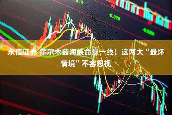 永信证券 霍尔木兹海峡命悬一线!这两大“最坏情境”不容忽视