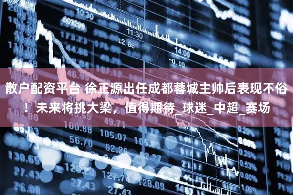 散户配资平台 徐正源出任成都蓉城主帅后表现不俗!未来将挑大梁,值得期待_球迷_中超_赛场