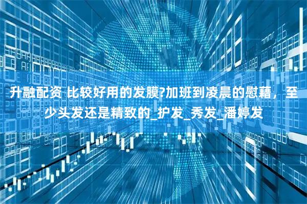 升融配资 比较好用的发膜?加班到凌晨的慰藉,至少头发还是精致的_护发_秀发_潘婷发