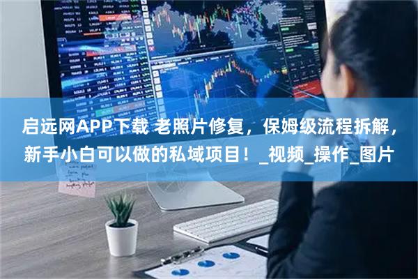 启远网APP下载 老照片修复,保姆级流程拆解,新手小白可以做的私域项目!_视频_操作_图片
