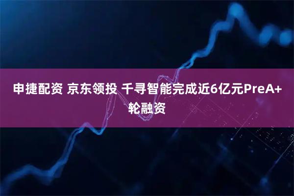 申捷配资 京东领投 千寻智能完成近6亿元PreA+轮融资