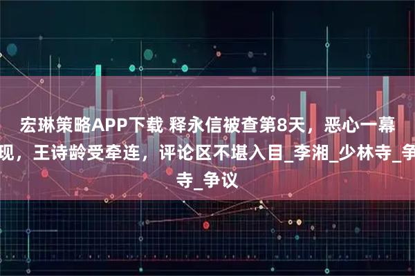 宏琳策略APP下载 释永信被查第8天,恶心一幕出现,王诗龄受牵连,评论区不堪入目_李湘_少林寺_争议