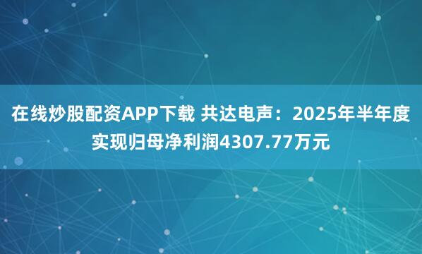 在线炒股配资APP下载 共达电声:2025年半年度实现归母净利润4307.77万元