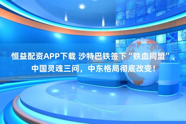 恒益配资APP下载 沙特巴铁签下“铁血同盟”,中国灵魂三问,中东格局彻底改变!