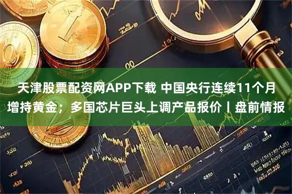 天津股票配资网APP下载 中国央行连续11个月增持黄金;多国芯片巨头上调产品报价丨盘前情报
