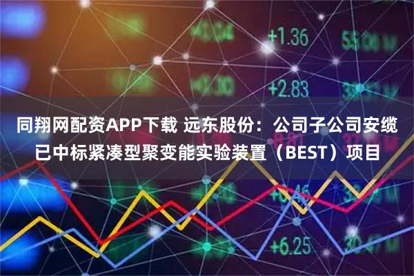 同翔网配资APP下载 远东股份:公司子公司安缆已中标紧凑型聚变能实验装置(BEST)项目