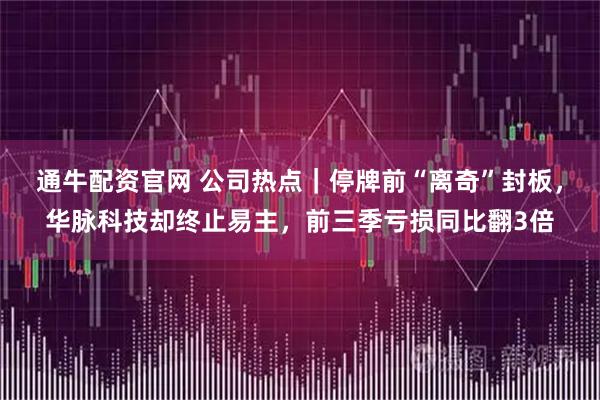 通牛配资官网 公司热点｜停牌前“离奇”封板，华脉科技却终止易主，前三季亏损同比翻3倍