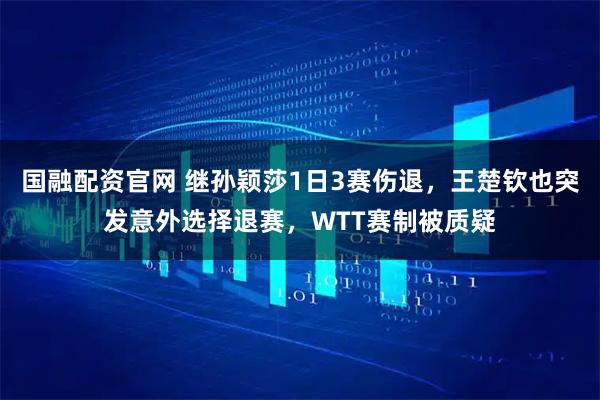 国融配资官网 继孙颖莎1日3赛伤退，王楚钦也突发意外选择退赛，WTT赛制被质疑