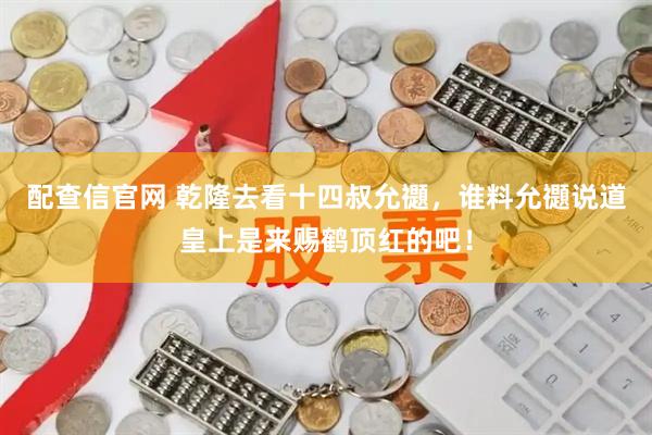 配查信官网 乾隆去看十四叔允禵，谁料允禵说道皇上是来赐鹤顶红的吧！