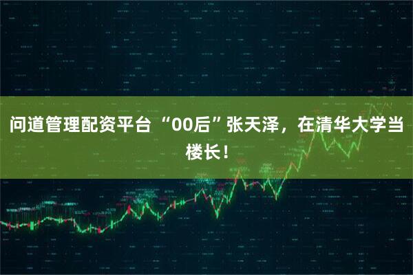 问道管理配资平台 “00后”张天泽，在清华大学当楼长！