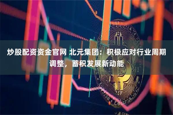 炒股配资资金官网 北元集团：积极应对行业周期调整，蓄积发展新动能