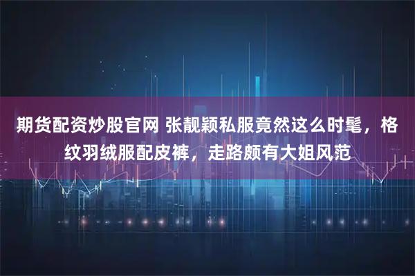 期货配资炒股官网 张靓颖私服竟然这么时髦，格纹羽绒服配皮裤，走路颇有大姐风范