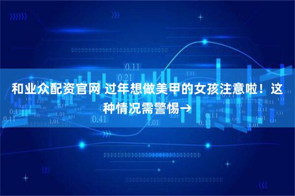 和业众配资官网 过年想做美甲的女孩注意啦！这种情况需警惕→
