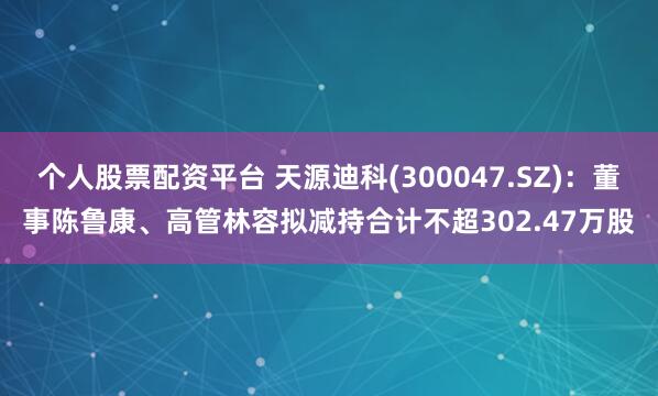 个人股票配资平台 天源迪科(300047.SZ)：董事陈鲁康、高管林容拟减持合计不超302.47万股