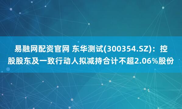 易融网配资官网 东华测试(300354.SZ)：控股股东及一致行动人拟减持合计不超2.06%股份