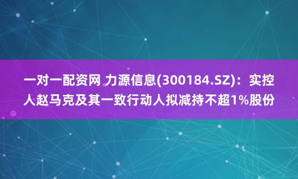 一对一配资网 力源信息(300184.SZ)：实控人赵马克及其一致行动人拟减持不超1%股份