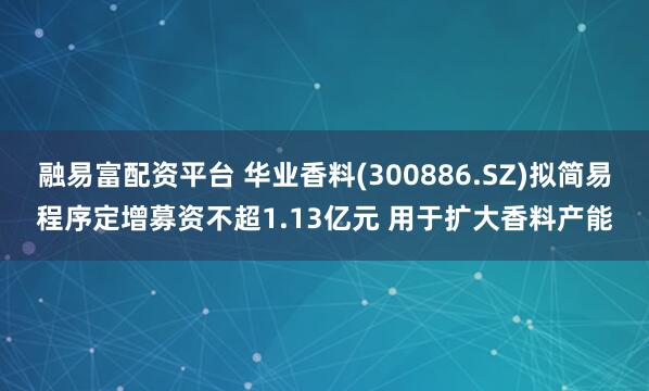 融易富配资平台 华业香料(300886.SZ)拟简易程序定增募资不超1.13亿元 用于扩大香料产能