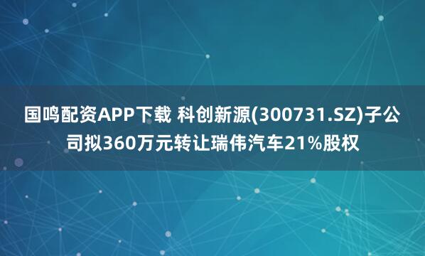 国鸣配资APP下载 科创新源(300731.SZ)子公司拟360万元转让瑞伟汽车21%股权