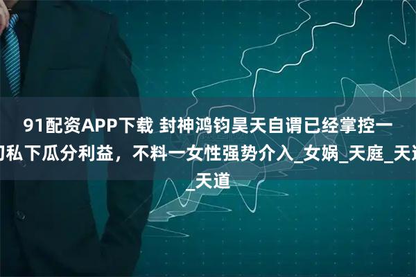 91配资APP下载 封神鸿钧昊天自谓已经掌控一切私下瓜分利益，不料一女性强势介入_女娲_天庭_天道