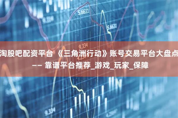 淘股吧配资平台 《三角洲行动》账号交易平台大盘点 —— 靠谱平台推荐_游戏_玩家_保障