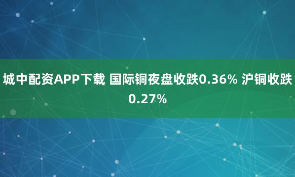 城中配资APP下载 国际铜夜盘收跌0.36% 沪铜收跌0.27%