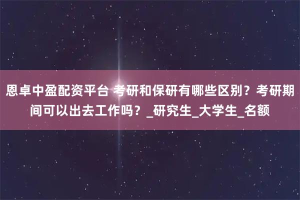 恩卓中盈配资平台 考研和保研有哪些区别？考研期间可以出去工作吗？_研究生_大学生_名额