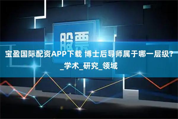 宝盈国际配资APP下载 博士后导师属于哪一层级？_学术_研究_领域
