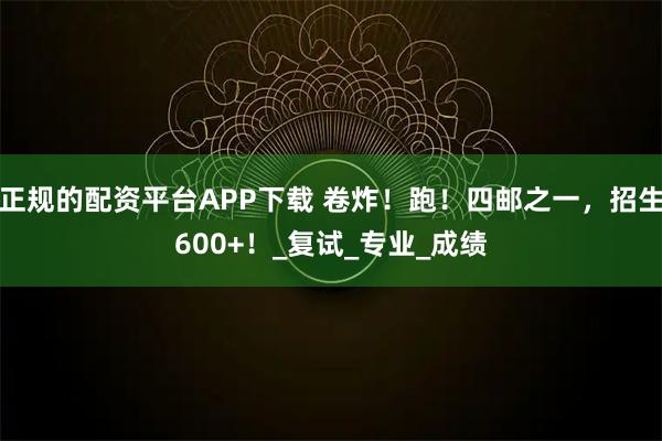 正规的配资平台APP下载 卷炸！跑！四邮之一，招生600+！_复试_专业_成绩