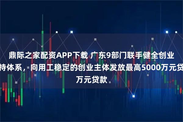 鼎际之家配资APP下载 广东9部门联手健全创业支持体系，向用工稳定的创业主体发放最高5000万元贷款