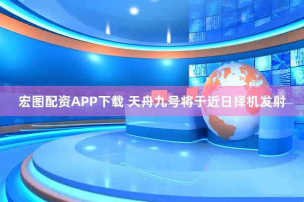 宏图配资APP下载 天舟九号将于近日择机发射