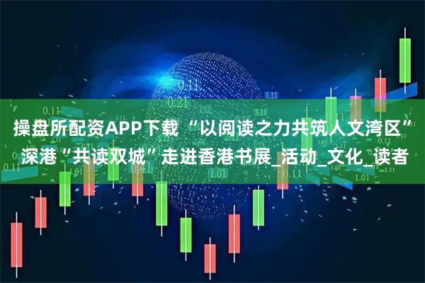 操盘所配资APP下载 “以阅读之力共筑人文湾区” 深港“共读双城”走进香港书展_活动_文化_读者