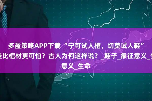 多盈策略APP下载 “宁可试人棺，切莫试人鞋”，鞋比棺材更可怕？古人为何这样说？_鞋子_象征意义_生命
