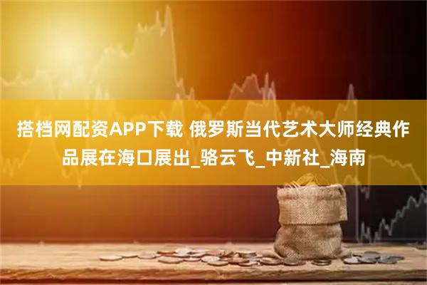 搭档网配资APP下载 俄罗斯当代艺术大师经典作品展在海口展出_骆云飞_中新社_海南