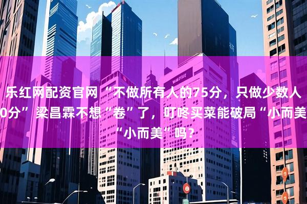 乐红网配资官网 “不做所有人的75分，只做少数人的120分” 梁昌霖不想“卷”了，叮咚买菜能破局“小而美”吗？