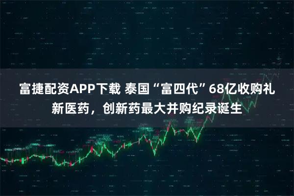 富捷配资APP下载 泰国“富四代”68亿收购礼新医药，创新药最大并购纪录诞生
