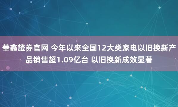 華鑫證券官网 今年以来全国12大类家电以旧换新产品销售超1.09亿台 以旧换新成效显著