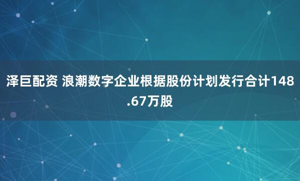 泽巨配资 浪潮数字企业根据股份计划发行合计148.67万股