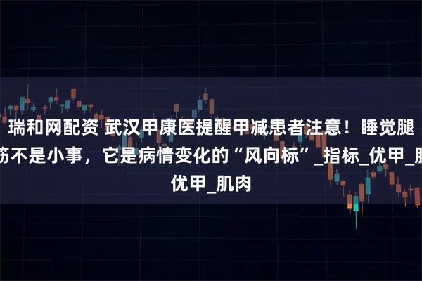 瑞和网配资 武汉甲康医提醒甲减患者注意！睡觉腿抽筋不是小事，它是病情变化的“风向标”_指标_优甲_肌肉