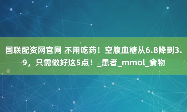 国联配资网官网 不用吃药！空腹血糖从6.8降到3.9，只需做好这5点！_患者_mmol_食物