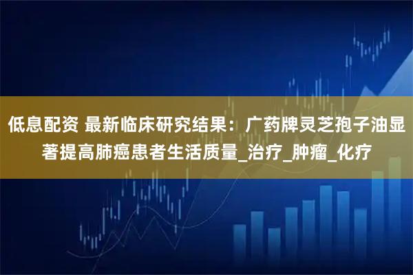 低息配资 最新临床研究结果：广药牌灵芝孢子油显著提高肺癌患者生活质量_治疗_肿瘤_化疗