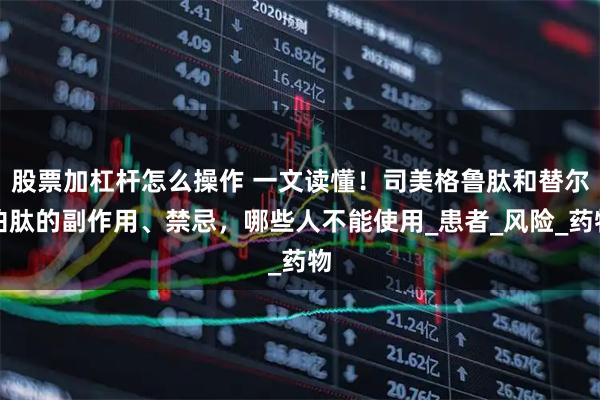 股票加杠杆怎么操作 一文读懂！司美格鲁肽和替尔泊肽的副作用、禁忌，哪些人不能使用_患者_风险_药物