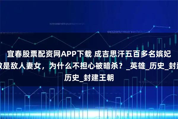 宜春股票配资网APP下载 成吉思汗五百多名嫔妃，多数是敌人妻女，为什么不担心被暗杀？_英雄_历史_封建王朝