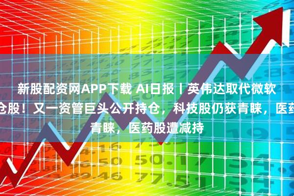 新股配资网APP下载 AI日报丨英伟达取代微软成头号重仓股！又一资管巨头公开持仓，科技股仍获青睐，医药股遭减持