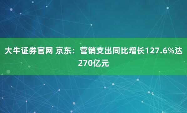 大牛证券官网 京东：营销支出同比增长127.6%达270亿元