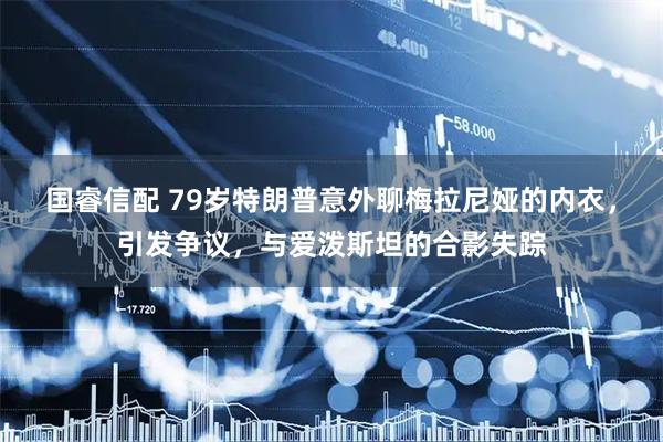 国睿信配 79岁特朗普意外聊梅拉尼娅的内衣,引发争议,与爱泼斯坦的合影失踪