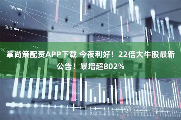 掌尚策配资APP下载 今夜利好！22倍大牛股最新公告！暴增超802%